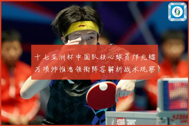 十七亚洲杯中国队核心球员邝兆镭万项帅惟浩领衔阵容解析战术观察：最新赛事动态与深度分析