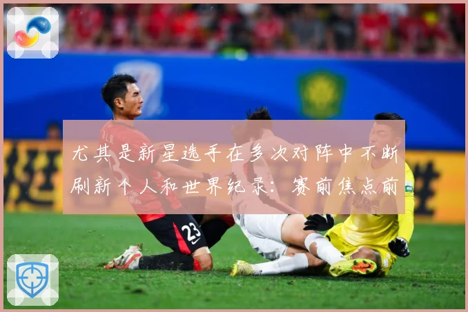 尤其是新星选手在多次对阵中不断刷新个人和世界纪录：赛前焦点前瞻：最新赛事动态与深度分析
