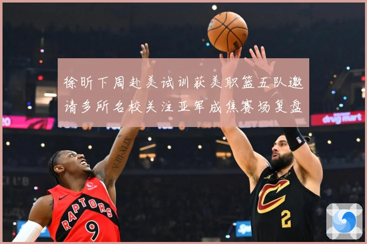 徐昕下周赴美试训获美职篮五队邀请多所名校关注亚军成焦赛场复盘：最新赛事动态与深度分析