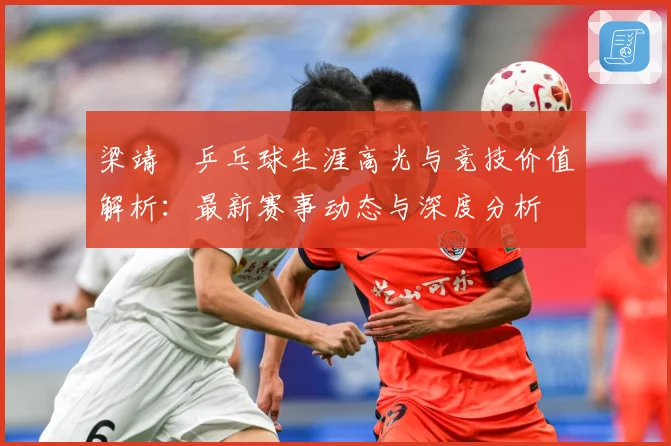 梁靖崑乒乓球生涯高光与竞技价值解析：最新赛事动态与深度分析