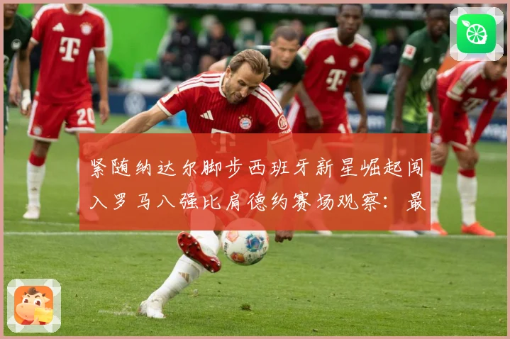 紧随纳达尔脚步西班牙新星崛起闯入罗马八强比肩德约赛场观察：最新赛事动态与深度分析