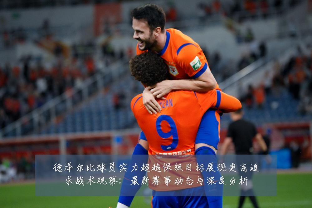 德泽尔比球员实力超越保级目标展现更高追求战术观察:最新赛事动态与深度分析